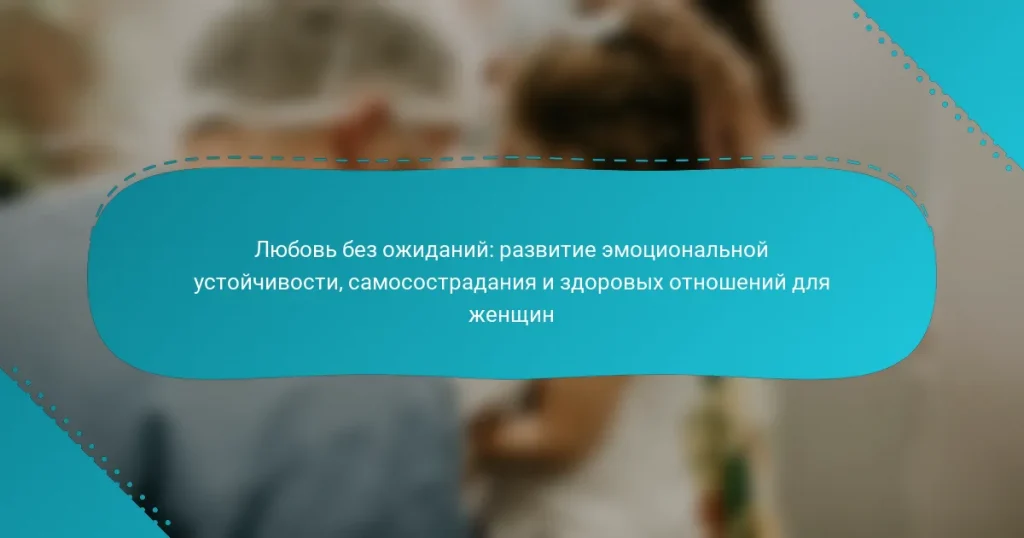 Любовь без ожиданий: развитие эмоциональной устойчивости, самосострадания и здоровых отношений для женщин