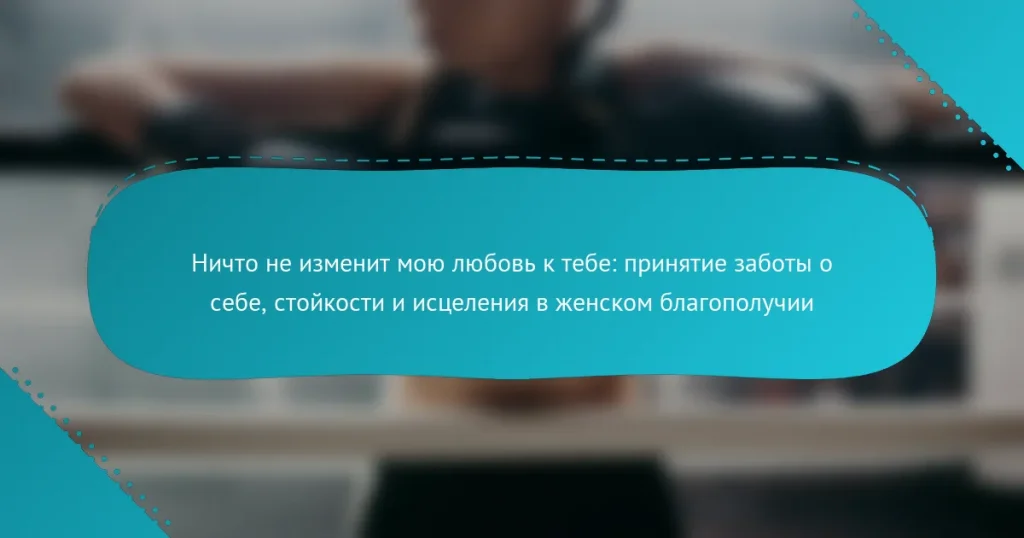 Ничто не изменит мою любовь к тебе: принятие заботы о себе, стойкости и исцеления в женском благополучии