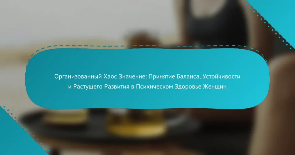 Организованный Хаос Значение: Принятие Баланса, Устойчивости и Растущего Развития в Психическом Здоровье Женщин