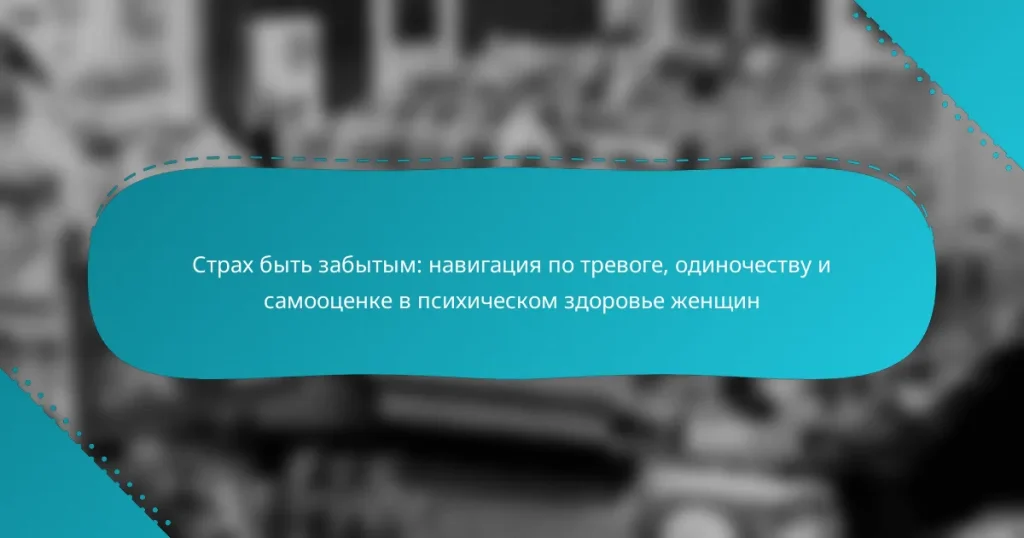 Страх быть забытым: навигация по тревоге, одиночеству и самооценке в психическом здоровье женщин