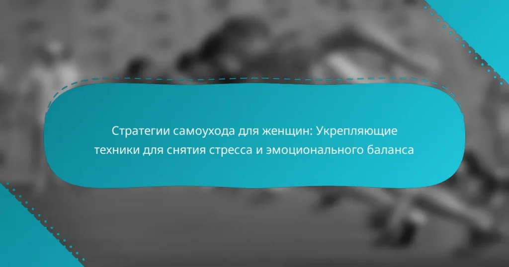 Стратегии самоухода для женщин: Укрепляющие техники для снятия стресса и эмоционального баланса