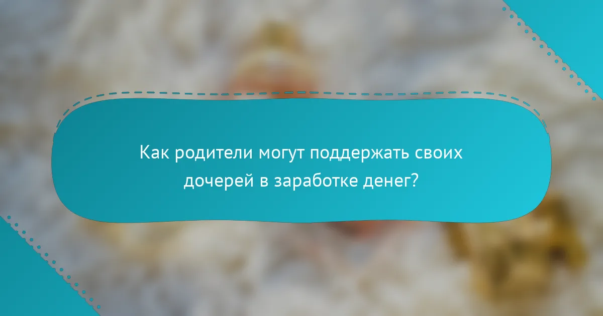 Как родители могут поддержать своих дочерей в заработке денег?