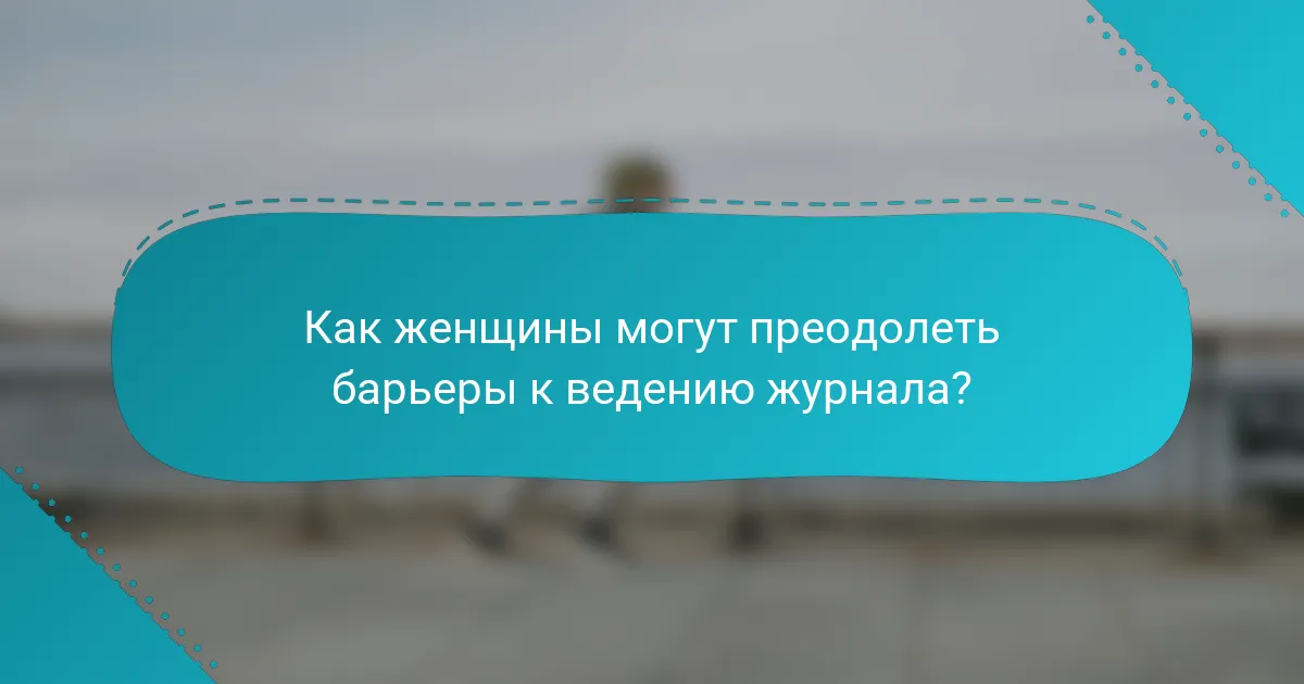 Как женщины могут преодолеть барьеры к ведению журнала?