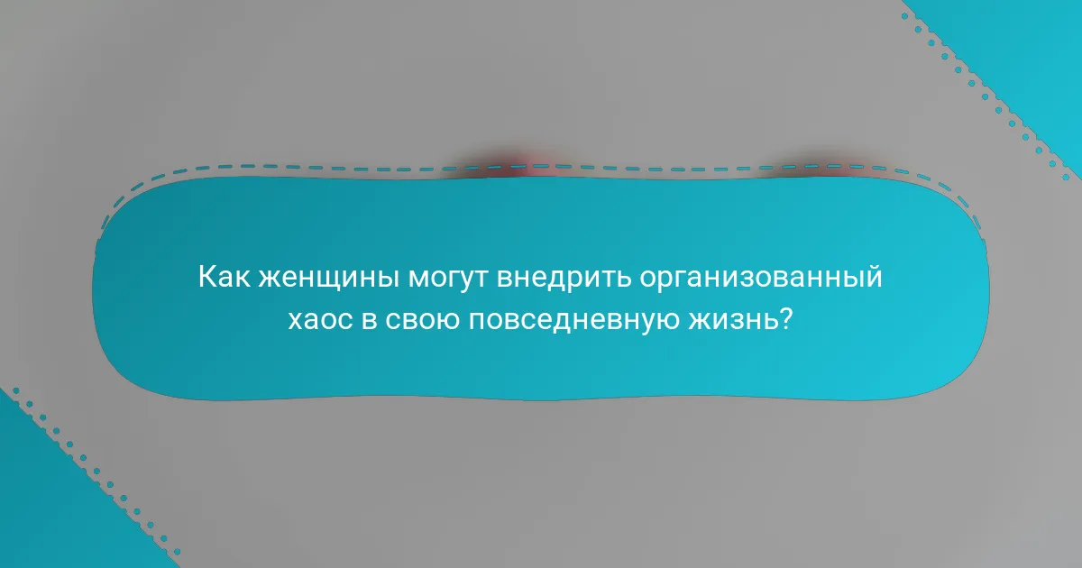 Как женщины могут внедрить организованный хаос в свою повседневную жизнь?