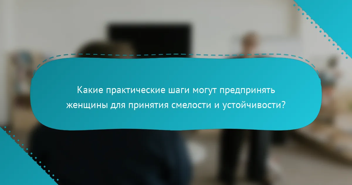 Какие практические шаги могут предпринять женщины для принятия смелости и устойчивости?