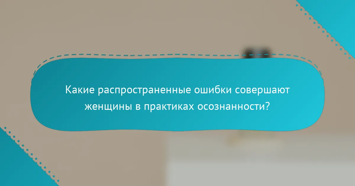 Какие распространенные ошибки совершают женщины в практиках осознанности?