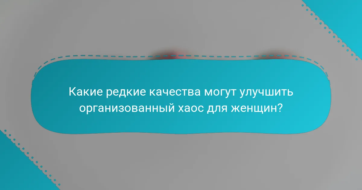 Какие редкие качества могут улучшить организованный хаос для женщин?