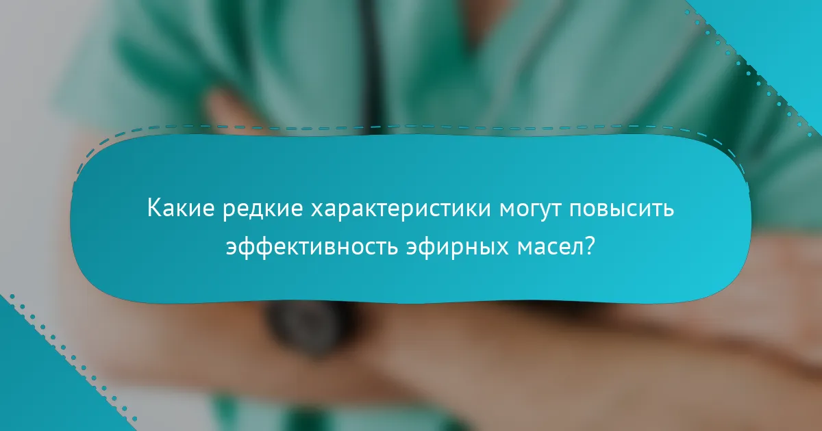 Какие редкие характеристики могут повысить эффективность эфирных масел?