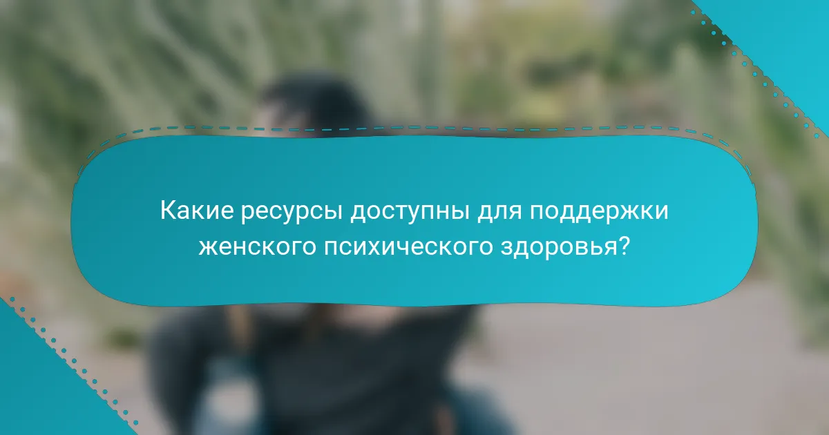 Какие ресурсы доступны для поддержки женского психического здоровья?