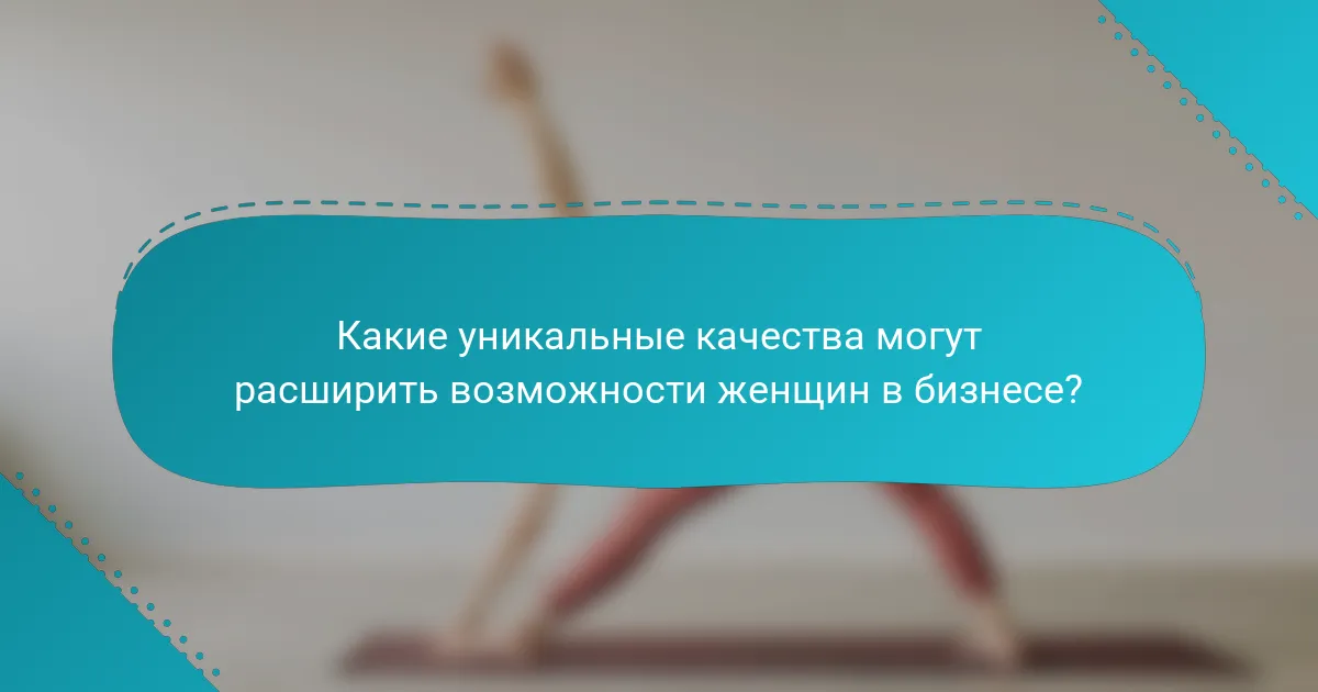Какие уникальные качества могут расширить возможности женщин в бизнесе?