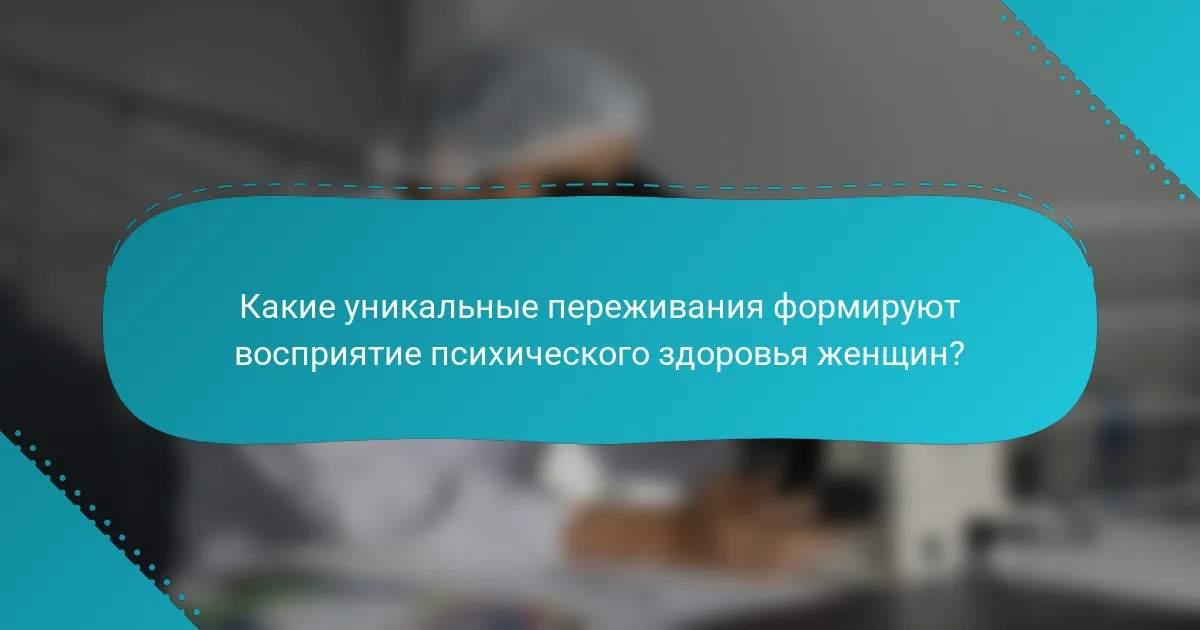 Какие уникальные переживания формируют восприятие психического здоровья женщин?