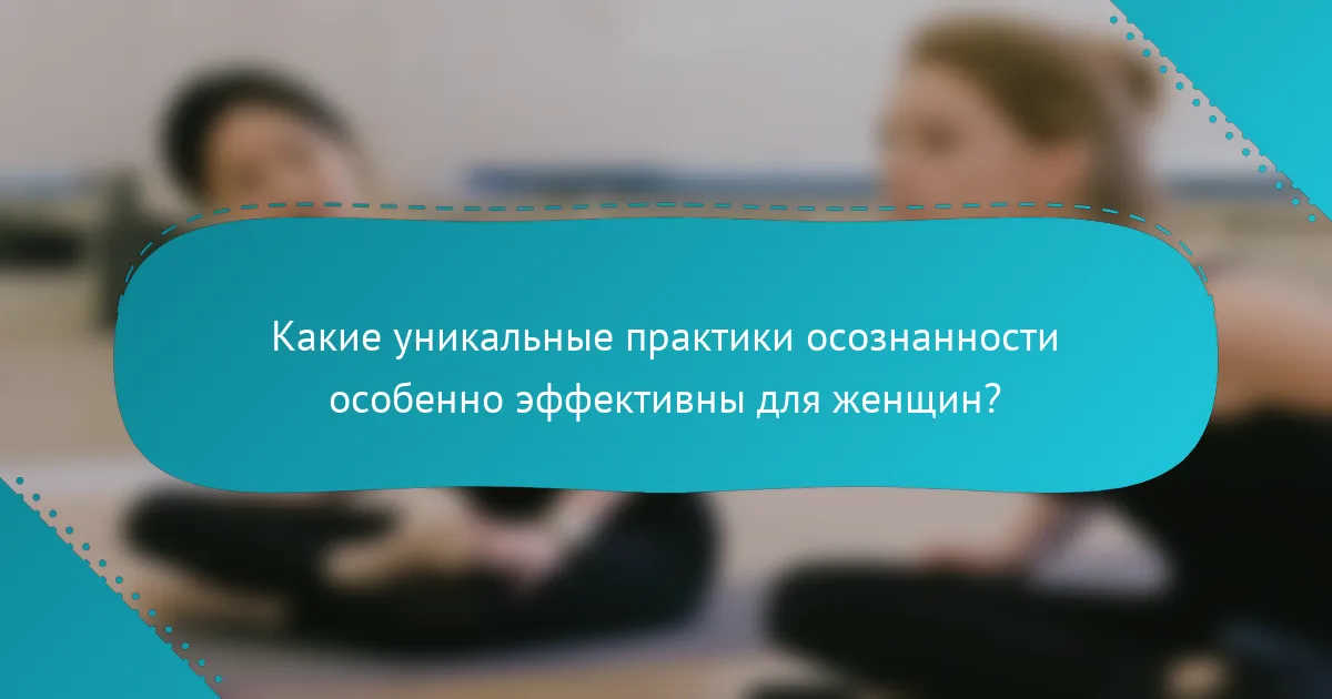 Какие уникальные практики осознанности особенно эффективны для женщин?