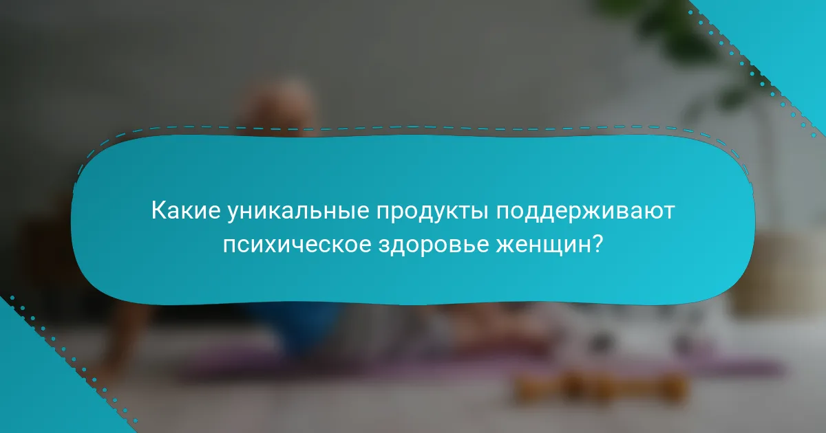 Какие уникальные продукты поддерживают психическое здоровье женщин?