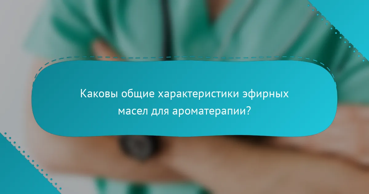 Каковы общие характеристики эфирных масел для ароматерапии?