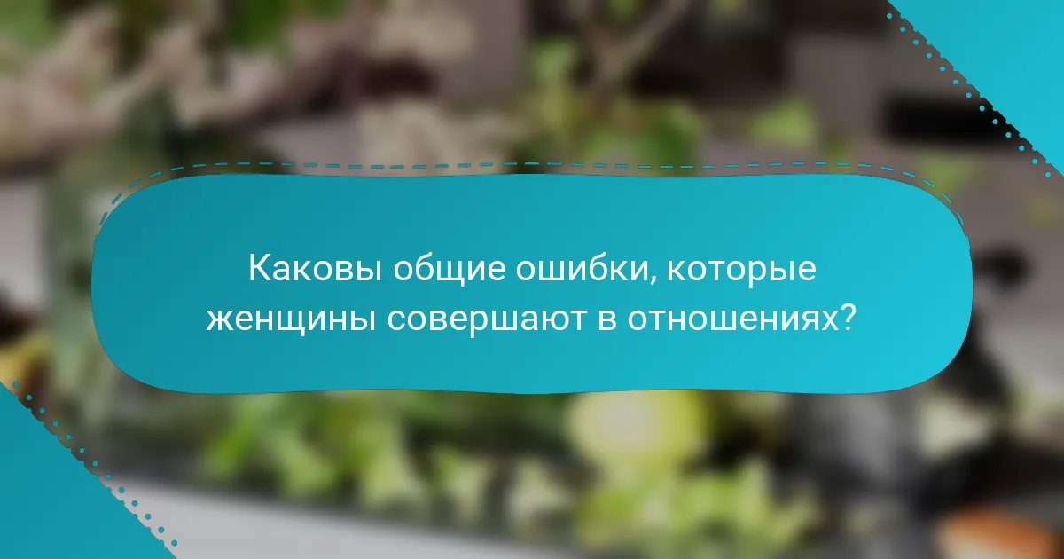 Каковы общие ошибки, которые женщины совершают в отношениях?