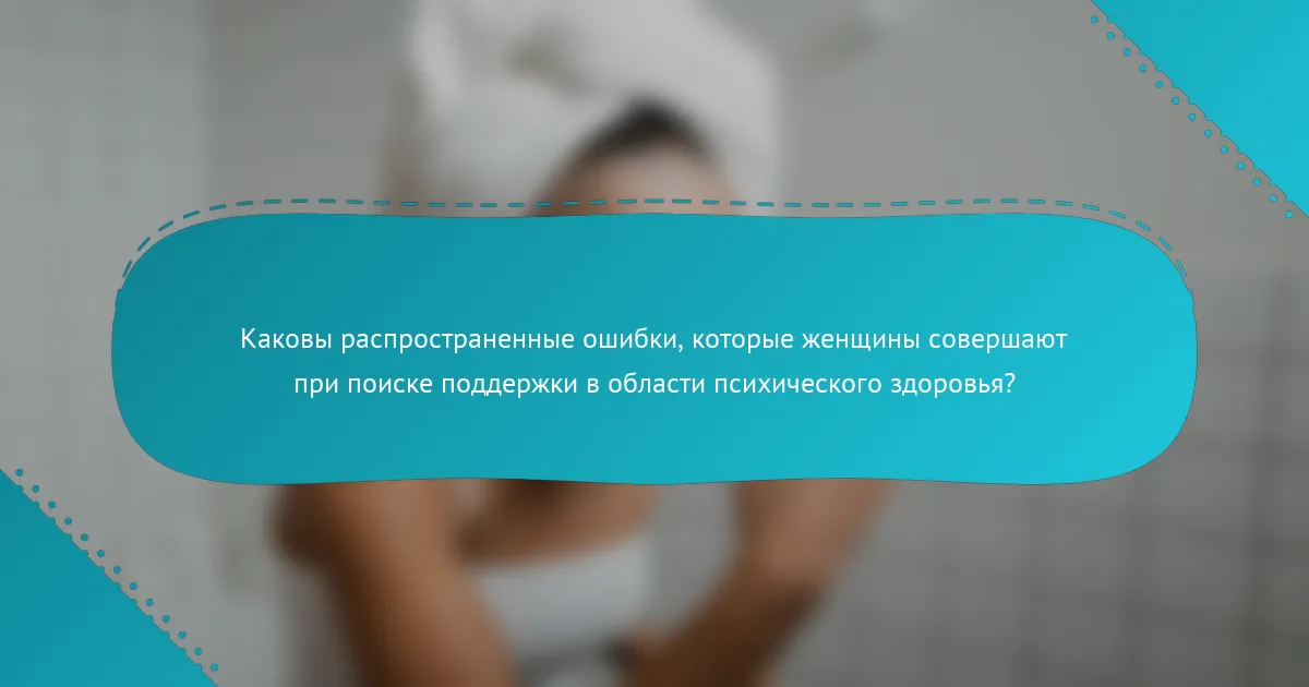 Каковы распространенные ошибки, которые женщины совершают при поиске поддержки в области психического здоровья?