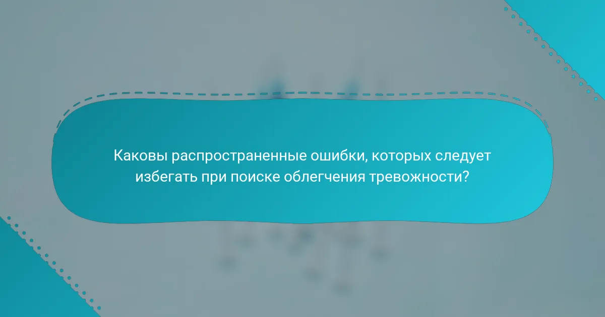 Каковы распространенные ошибки, которых следует избегать при поиске облегчения тревожности?