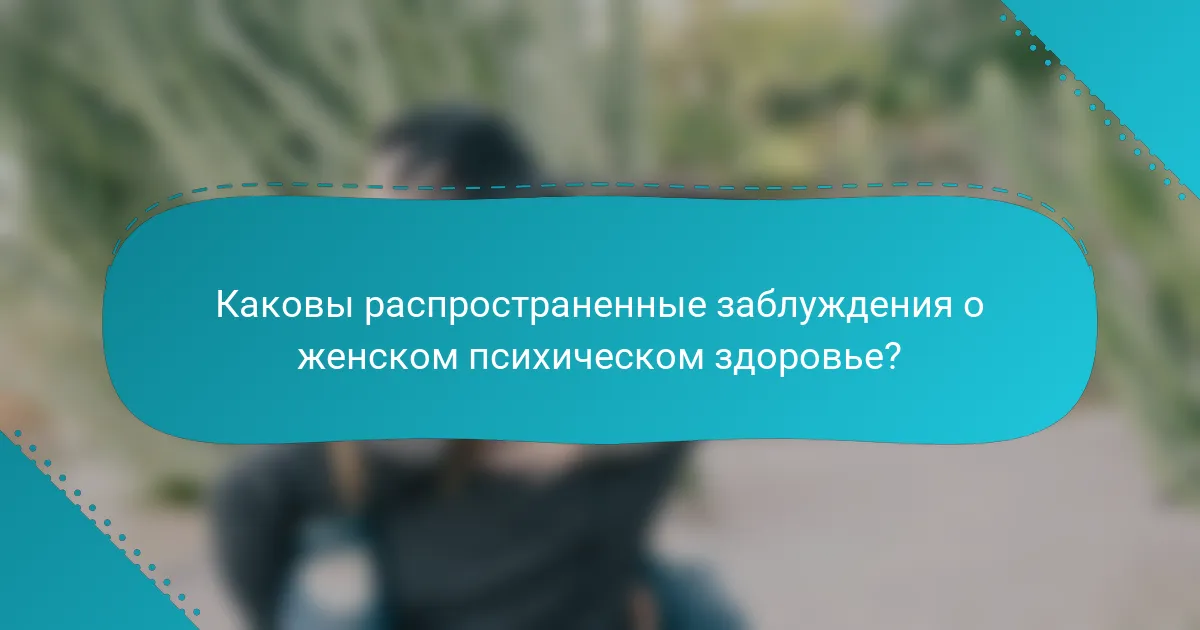 Каковы распространенные заблуждения о женском психическом здоровье?