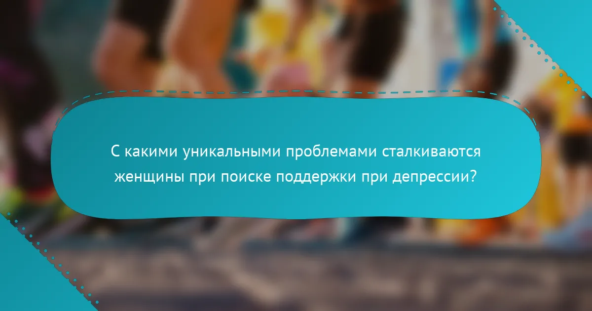 С какими уникальными проблемами сталкиваются женщины при поиске поддержки при депрессии?