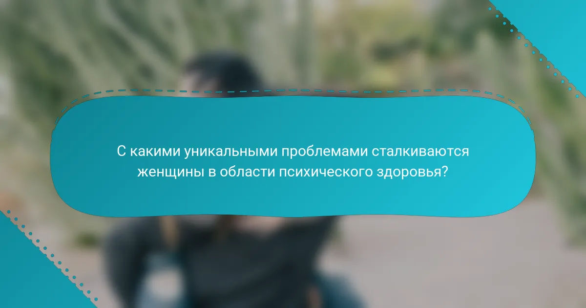 С какими уникальными проблемами сталкиваются женщины в области психического здоровья?