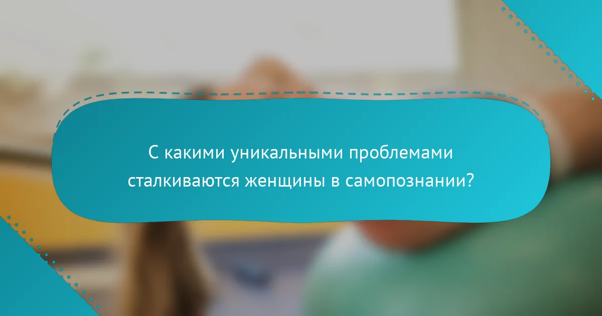 С какими уникальными проблемами сталкиваются женщины в самопознании?