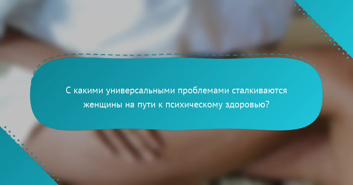 С какими универсальными проблемами сталкиваются женщины на пути к психическому здоровью?